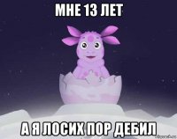 мне 13 лет а я лосих пор дебил