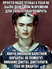 просто надо чтобы у тебя не было денег или/и времени для того, чтобы пожрать , иначе никакой балетной карьеры, не помогут никакие диеты, диетологи, тебе не видать!