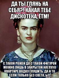 да ты глянь на себя?! какая тебе дискотека, ётм! с такой рожей да с такой фигурой можно лишь в закрытой наглухо квартире водку глушить, да и то если только без света, ь?!