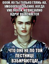 ооой, ну ты только глянь-ка, умооора! особенно, когда уже почти, но внезапно вдруг выясняется , что оне не по той лестнице взбираютца!