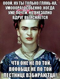 ооой, ну ты только глянь-ка, умооора! особенно, когда уже почти, но внезапно вдруг выясняется , что оне не по той, воообще не по той лестнице взбираютца!