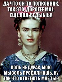 да что он-то полковник, так это, дорогее мое, ещё пол-бедыыы! коль не дурак, мою мысоль продолжишь. ну так что ответил б мне ты?