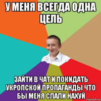 у меня всегда одна цель зайти в чат и покидать укропской пропаганды что бы меня слали нахуй