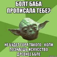 болт баба прописала тебе? не будет горя такого - коли познаешь искусство древнее ббпе