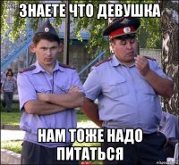 знаете что девушка нам тоже надо питаться