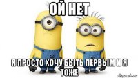 ой нет я просто хочу быть первым и я тоже