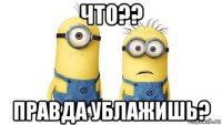 что?? правда ублажишь?