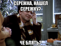 сережка, нашел сережку? че блять?