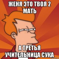 женя это твоя 2 мать а третья учительница сука