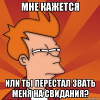 мне кажется или ты перестал звать меня на свидания?