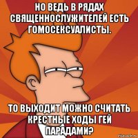 но ведь в рядах священнослужителей есть гомосексуалисты. то выходит можно считать крестные ходы гей парадами?