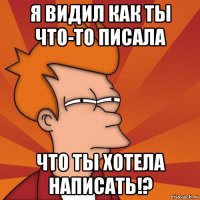 я видил как ты что-то писала что ты хотела написать!?