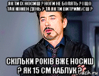 як ти їх носиш ? ноги не болять ? і що так кожен день ? та як ти витримуєш ? скільки років вже носиш ? як 15 см каблук ?