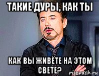 такие дуры, как ты как вы живёте на этом свете?