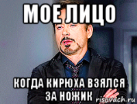 мое лицо когда кирюха взялся за ножик