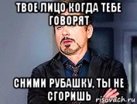 твое лицо когда тебе говорят сними рубашку, ты не сгоришь