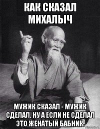 как сказал михалыч мужик сказал - мужик сделал. ну а если не сделал это женатый бабник.