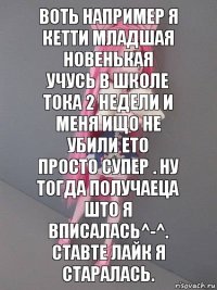 Воть например я Кетти Младшая новенькая
Учусь в школе тока 2 недели и меня ищо не
убили ето просто супер . Ну тогда получаеца
што я вписалась^-^. Ставте лайк я старалась.