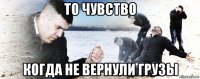 то чувство когда не вернули грузы