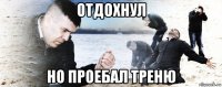 отдохнул но проебал треню