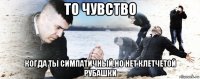 то чувство когда ты симпатичный,но нет клетчетой рубашки