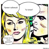 Привет лубимый Ты тупая? Слыш ты чо такая дерская?!