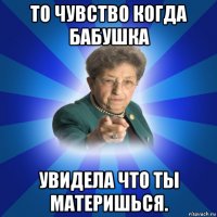 то чувство когда бабушка увидела что ты материшься.