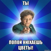 ты попой нюхаешь цветы!