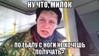 ну что, милок по ебалу с ноги не хочешь получать?