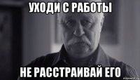 уходи с работы не расстраивай его