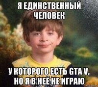 я единственный человек у которого есть gta v, но я в неё не играю