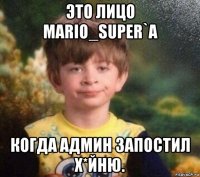 это лицо mario_super`a когда админ запостил х*йню.