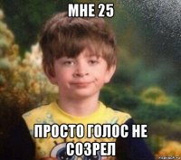 мне 25 просто голос не созрел