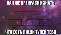 как же прекрасно знать что есть люди тупей тебя