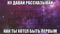 ну давай рассказывай как ты хотел быть первым