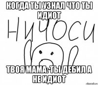 когда ты узнал что ты идиот твоя мама: ты дебил а не идиот