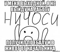 у меня выходной, я не выйду на работу получил по ебалу и в живот от начальника