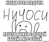 когда твоя подруга пошла в кино с другой бабой а не с тобой