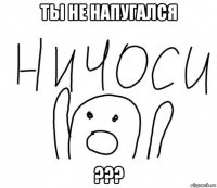 ты не напугался ???