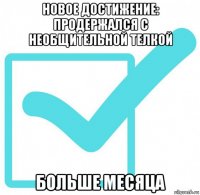 новое достижение: продержался с необщительной телкой больше месяца