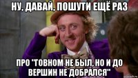 ну, давай, пошути ещё раз про "говном не был, но и до вершин не добрался"