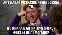 ану давай розкажи, яким боком ти до яника в межигір'я їздив? фесебе не помагало?