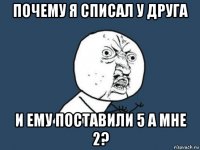 почему я списал у друга и ему поставили 5 а мне 2?