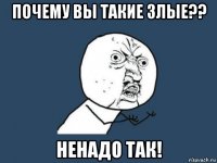 почему вы такие злые?? ненадо так!