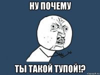 ну почему ты такой тупой!?