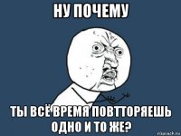 ну почему ты всё время повтторяешь одно и то же?