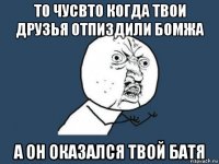 то чусвто когда твои друзья отпиздили бомжа а он оказался твой батя