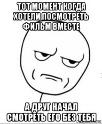 тот момент когда хотели посмотреть фильм вместе а друг начал смотреть его без тебя