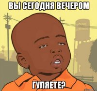 вы сегодня вечером гуляете?