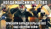 когда максимум 10 лвл: приехали бульдозеры ая всё ещё сверлю сейф